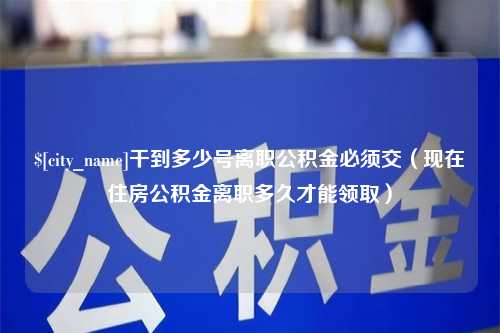 四川干到多少号离职公积金必须交（现在住房公积金离职多久才能领取）